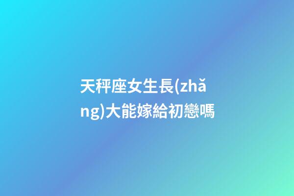 天秤座女生長(zhǎng)大能嫁給初戀嗎-第1張-星座運(yùn)勢(shì)-玄機(jī)派