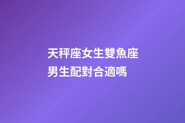 天秤座女生雙魚座男生配對合適嗎-第1張-星座運勢-玄機派