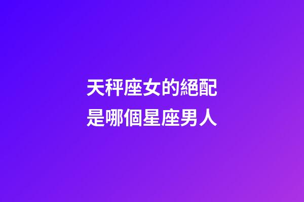 天秤座女的絕配是哪個星座男人-第1張-星座運勢-玄機派