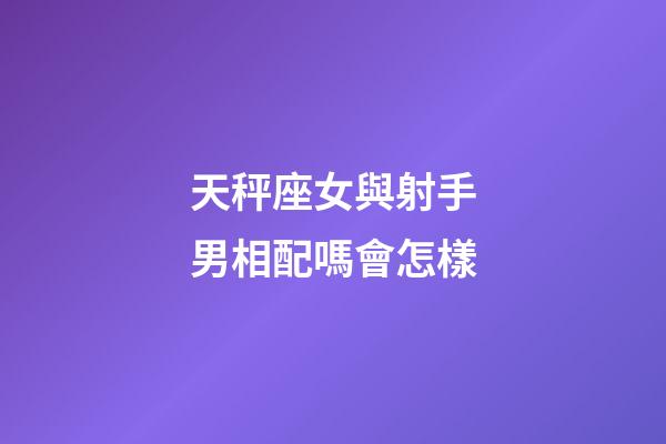 天秤座女與射手男相配嗎會怎樣-第1張-星座運勢-玄機派
