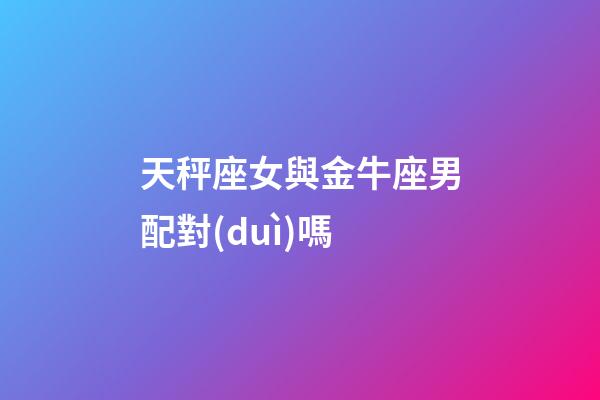 天秤座女與金牛座男配對(duì)嗎-第1張-星座運(yùn)勢(shì)-玄機(jī)派