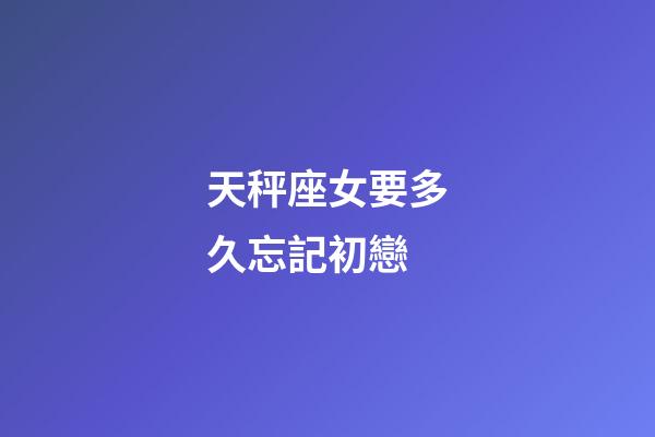 天秤座女要多久忘記初戀-第1張-星座運勢-玄機派