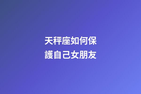 天秤座如何保護自己女朋友-第1張-星座運勢-玄機派