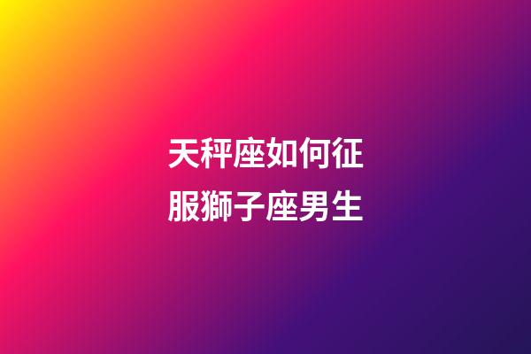 天秤座如何征服獅子座男生-第1張-星座運勢-玄機派