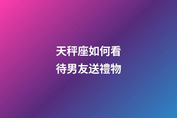 天秤座如何看待男友送禮物-第1張-星座運勢-玄機派