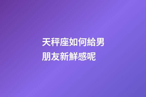天秤座如何給男朋友新鮮感呢-第1張-星座運勢-玄機派