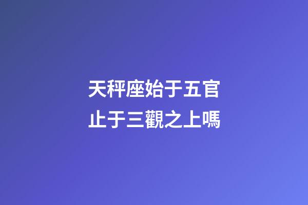 天秤座始于五官止于三觀之上嗎-第1張-星座運勢-玄機派