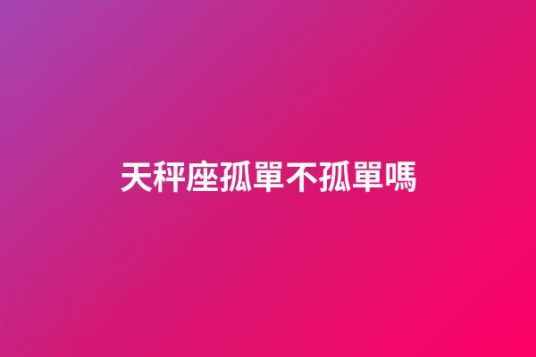 天秤座孤單不孤單嗎-第1張-星座運勢-玄機派