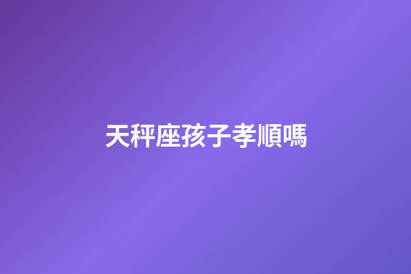 天秤座孩子孝順嗎-第1張-星座運勢-玄機派