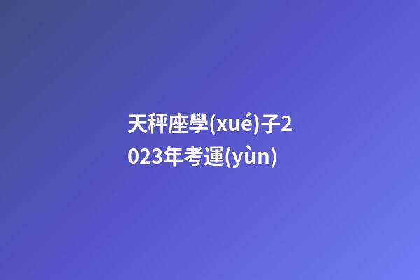天秤座學(xué)子2023年考運(yùn)-第1張-星座運(yùn)勢(shì)-玄機(jī)派