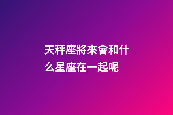 天秤座將來會和什么星座在一起呢-第1張-星座運勢-玄機派