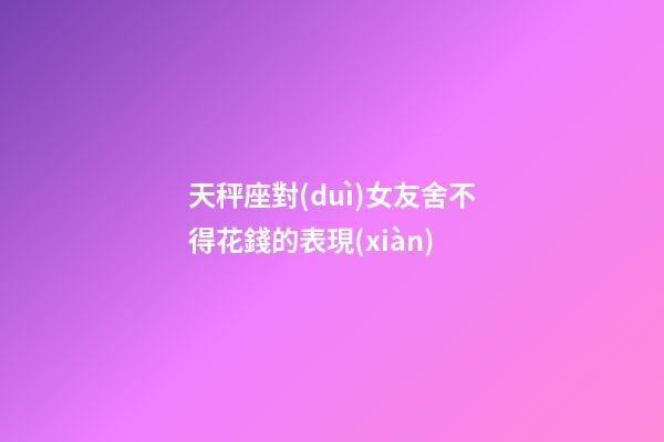 天秤座對(duì)女友舍不得花錢的表現(xiàn)-第1張-星座運(yùn)勢(shì)-玄機(jī)派