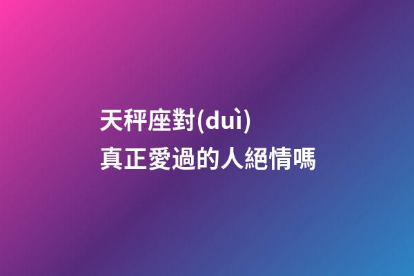 天秤座對(duì)真正愛過的人絕情嗎