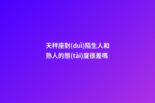 天秤座對(duì)陌生人和熟人的態(tài)度很差嗎