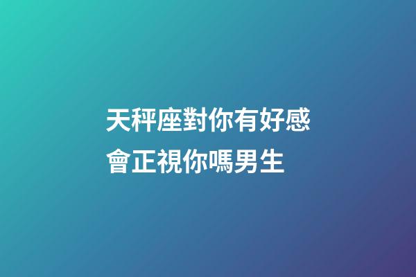 天秤座對你有好感會正視你嗎男生-第1張-星座運勢-玄機派