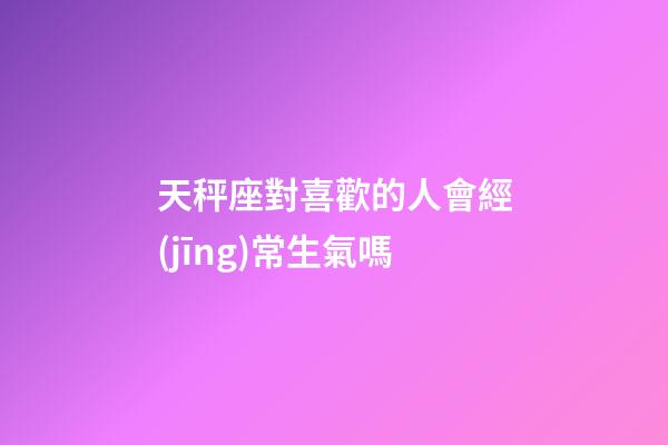 天秤座對喜歡的人會經(jīng)常生氣嗎-第1張-星座運(yùn)勢-玄機(jī)派