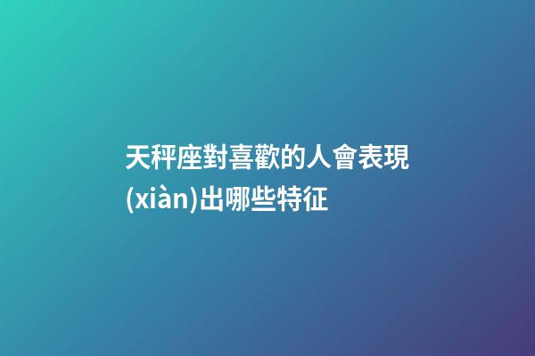 天秤座對喜歡的人會表現(xiàn)出哪些特征-第1張-星座運(yùn)勢-玄機(jī)派