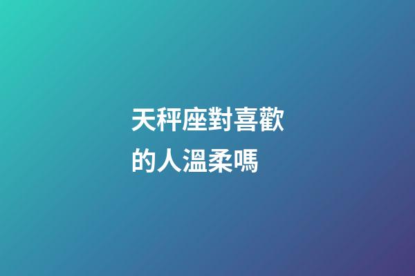 天秤座對喜歡的人溫柔嗎-第1張-星座運勢-玄機派