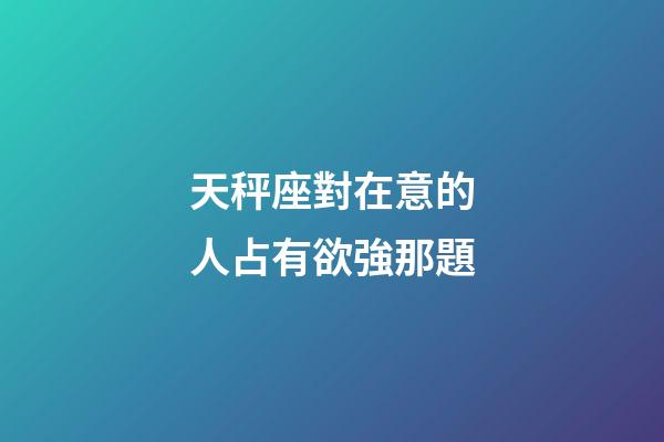 天秤座對在意的人占有欲強那題-第1張-星座運勢-玄機派