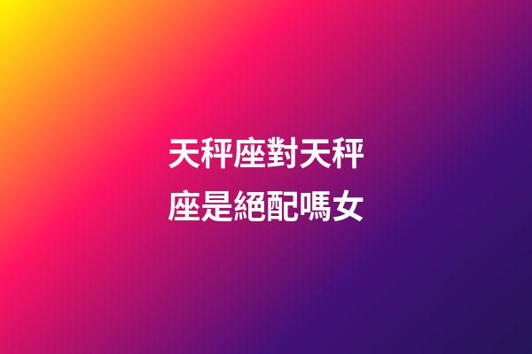 天秤座對天秤座是絕配嗎女-第1張-星座運勢-玄機派