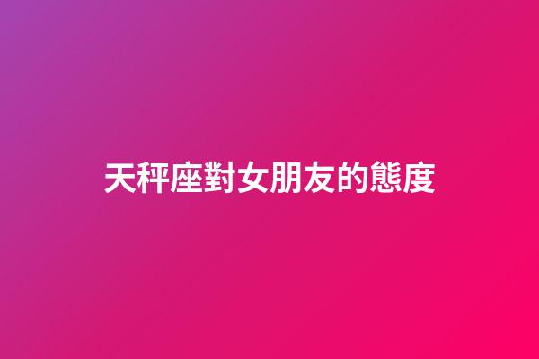天秤座對女朋友的態度-第1張-星座運勢-玄機派