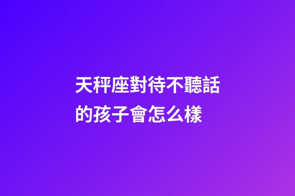 天秤座對待不聽話的孩子會怎么樣-第1張-星座運勢-玄機派