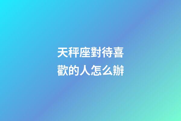 天秤座對待喜歡的人怎么辦-第1張-星座運勢-玄機派