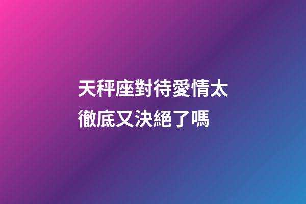天秤座對待愛情太徹底又決絕了嗎-第1張-星座運勢-玄機派