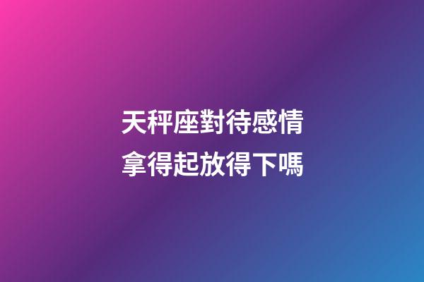 天秤座對待感情拿得起放得下嗎-第1張-星座運勢-玄機派