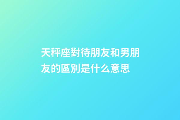 天秤座對待朋友和男朋友的區別是什么意思-第1張-星座運勢-玄機派