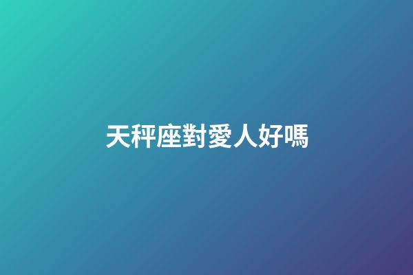 天秤座對愛人好嗎-第1張-星座運勢-玄機派