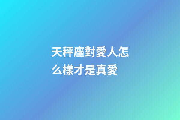 天秤座對愛人怎么樣才是真愛-第1張-星座運勢-玄機派