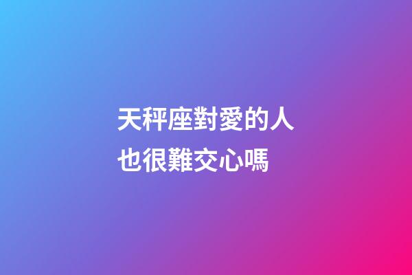 天秤座對愛的人也很難交心嗎-第1張-星座運勢-玄機派
