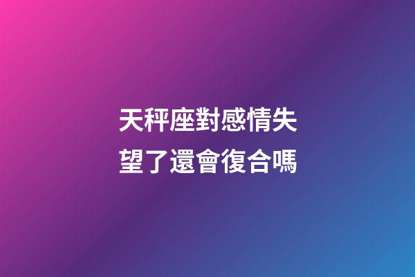 天秤座對感情失望了還會復合嗎-第1張-星座運勢-玄機派