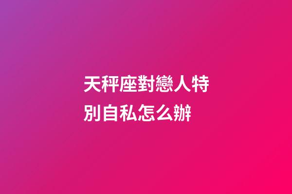 天秤座對戀人特別自私怎么辦-第1張-星座運勢-玄機派