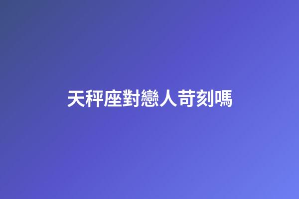 天秤座對戀人苛刻嗎-第1張-星座運(yùn)勢-玄機(jī)派