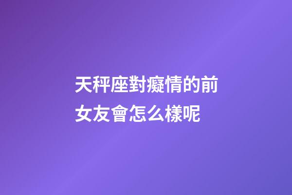 天秤座對癡情的前女友會怎么樣呢-第1張-星座運勢-玄機派