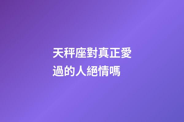 天秤座對真正愛過的人絕情嗎-第1張-星座運勢-玄機派