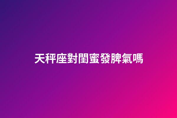 天秤座對閨蜜發脾氣嗎-第1張-星座運勢-玄機派