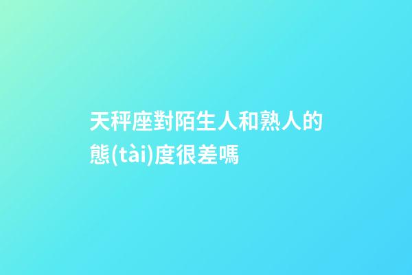 天秤座對陌生人和熟人的態(tài)度很差嗎