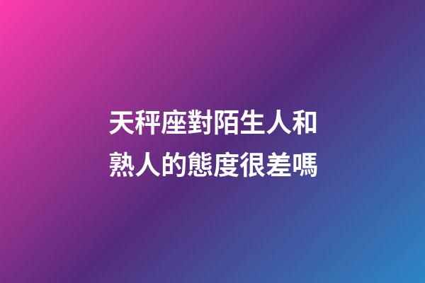 天秤座對陌生人和熟人的態度很差嗎-第1張-星座運勢-玄機派