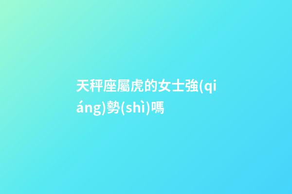 天秤座屬虎的女士強(qiáng)勢(shì)嗎-第1張-星座運(yùn)勢(shì)-玄機(jī)派