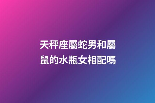 天秤座屬蛇男和屬鼠的水瓶女相配嗎-第1張-星座運勢-玄機派