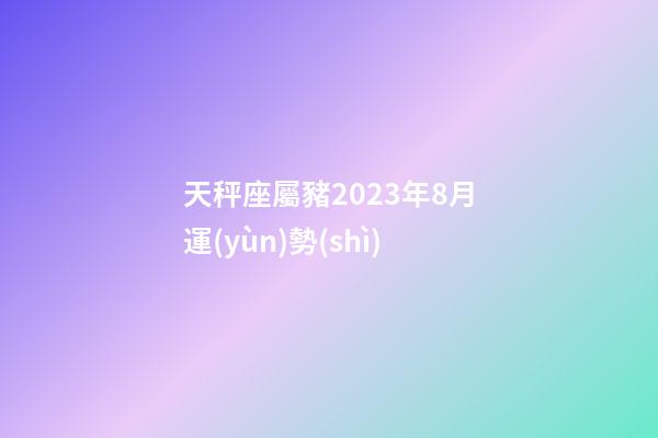 天秤座屬豬2023年8月運(yùn)勢(shì)-第1張-星座運(yùn)勢(shì)-玄機(jī)派