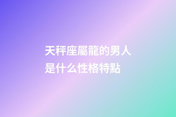 天秤座屬龍的男人是什么性格特點-第1張-星座運勢-玄機派