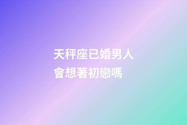 天秤座已婚男人會想著初戀嗎-第1張-星座運勢-玄機派