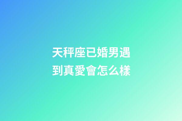 天秤座已婚男遇到真愛會怎么樣-第1張-星座運(yùn)勢-玄機(jī)派
