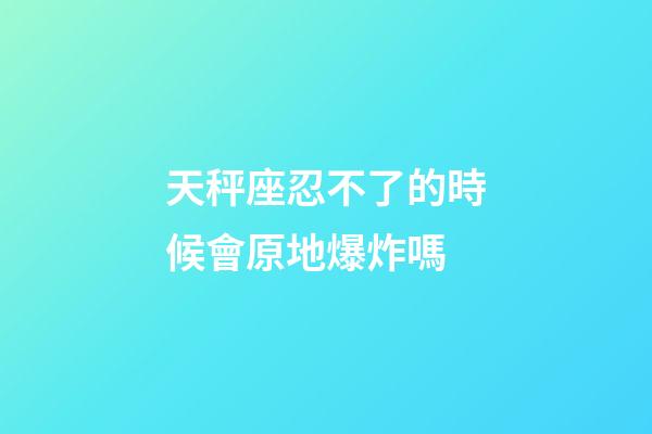 天秤座忍不了的時候會原地爆炸嗎-第1張-星座運勢-玄機派