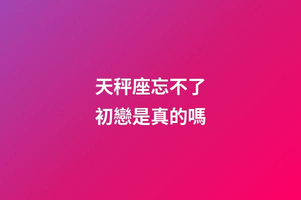 天秤座忘不了初戀是真的嗎-第1張-星座運勢-玄機派