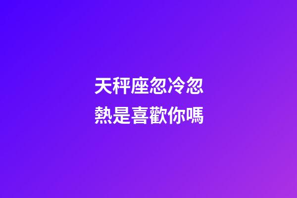 天秤座忽冷忽熱是喜歡你嗎-第1張-星座運勢-玄機派